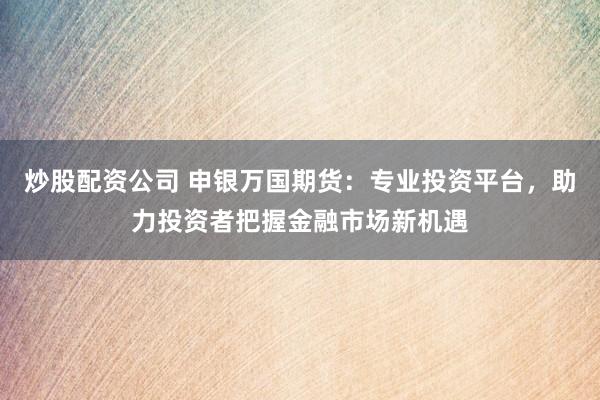炒股配资公司 申银万国期货：专业投资平台，助力投资者把握金融市场新机遇
