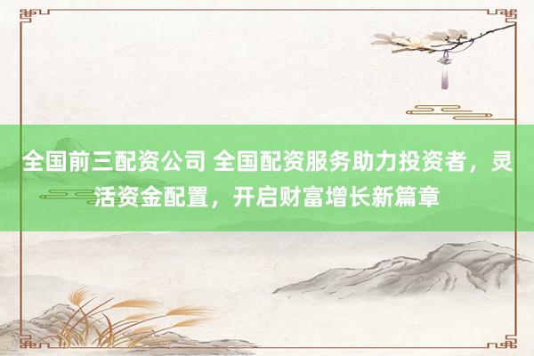 全国前三配资公司 全国配资服务助力投资者，灵活资金配置，开启财富增长新篇章