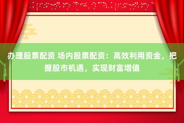 办理股票配资 场内股票配资：高效利用资金，把握股市机遇，实现财富增值