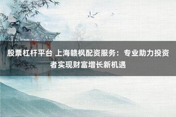 股票杠杆平台 上海赣枫配资服务：专业助力投资者实现财富增长新机遇