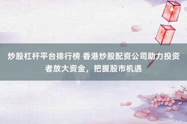 炒股杠杆平台排行榜 香港炒股配资公司助力投资者放大资金，把握股市机遇