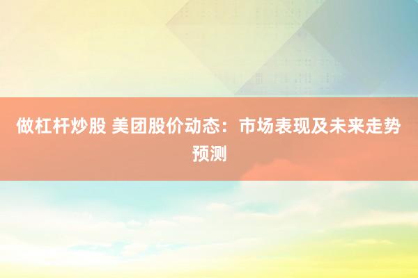 做杠杆炒股 美团股价动态：市场表现及未来走势预测