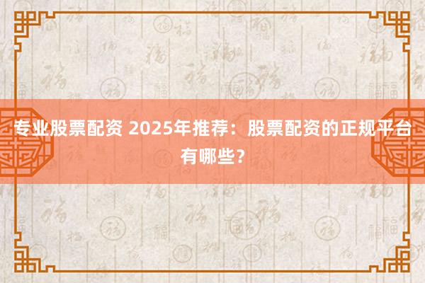 专业股票配资 2025年推荐：股票配资的正规平台有哪些？