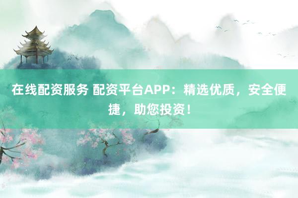 在线配资服务 配资平台APP：精选优质，安全便捷，助您投资！