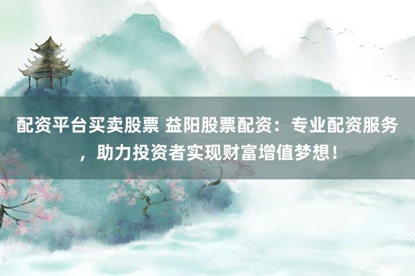 配资平台买卖股票 益阳股票配资：专业配资服务，助力投资者实现财富增值梦想！