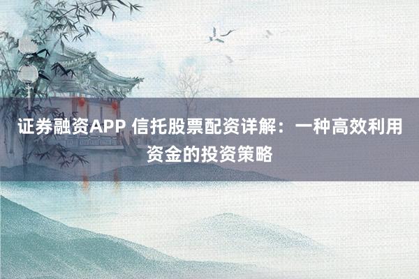 证券融资APP 信托股票配资详解：一种高效利用资金的投资策略