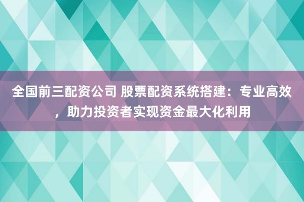 全国前三配资公司 股票配资系统搭建：专业高效，助力投资者实现资金最大化利用