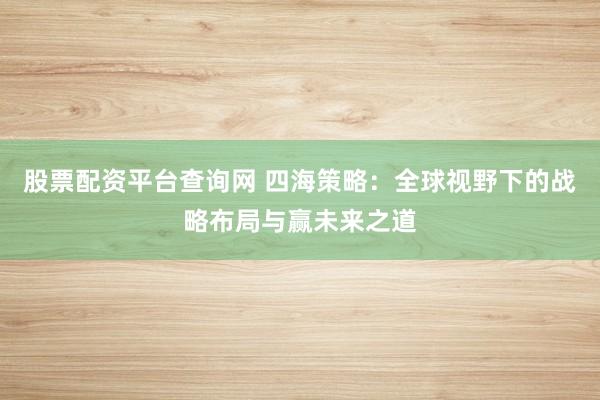 股票配资平台查询网 四海策略：全球视野下的战略布局与赢未来之道