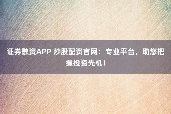 证券融资APP 炒股配资官网：专业平台，助您把握投资先机！