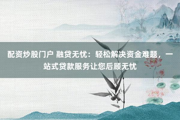 配资炒股门户 融贷无忧：轻松解决资金难题，一站式贷款服务让您后顾无忧