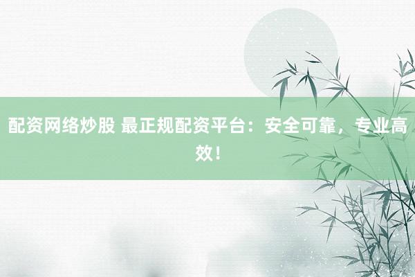 配资网络炒股 最正规配资平台：安全可靠，专业高效！
