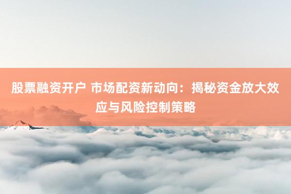 股票融资开户 市场配资新动向:揭秘资金放大效应与风险控制策略