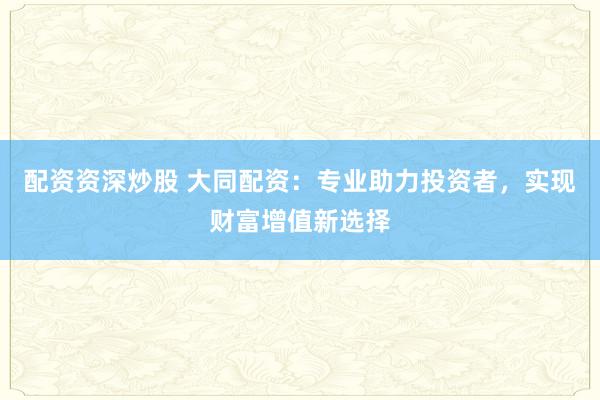 配资资深炒股 大同配资:专业助力投资者,实现财富增值新选择