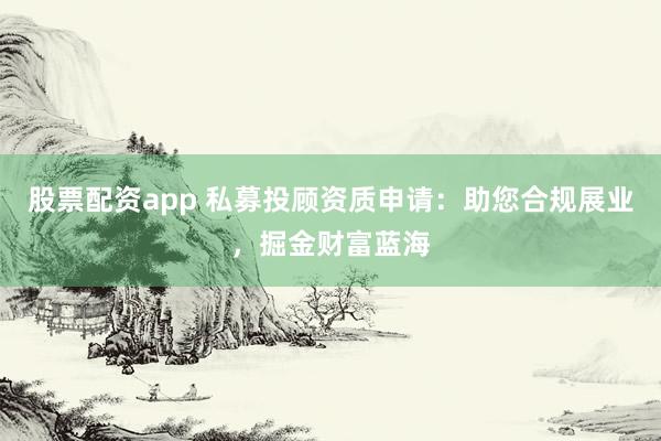 股票配资app 私募投顾资质申请：助您合规展业，掘金财富蓝海