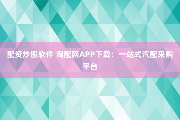 配资炒股软件 淘配网APP下载：一站式汽配采购平台