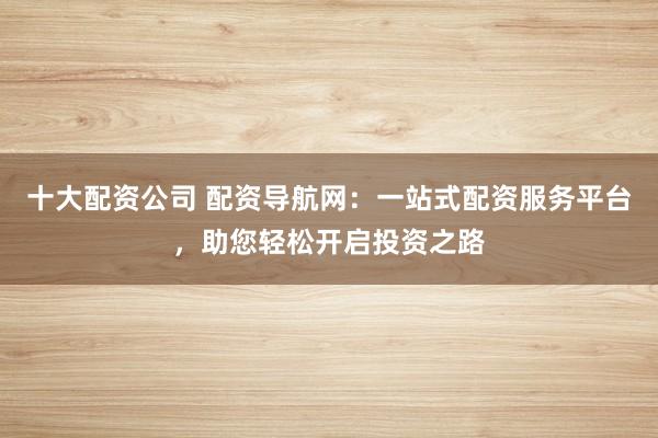 十大配资公司 配资导航网：一站式配资服务平台，助您轻松开启投资之路
