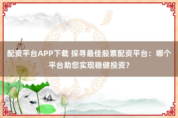 配资平台APP下载 探寻最佳股票配资平台：哪个平台助您实现稳健投资？