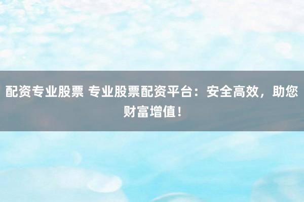 配资专业股票 专业股票配资平台：安全高效，助您财富增值！
