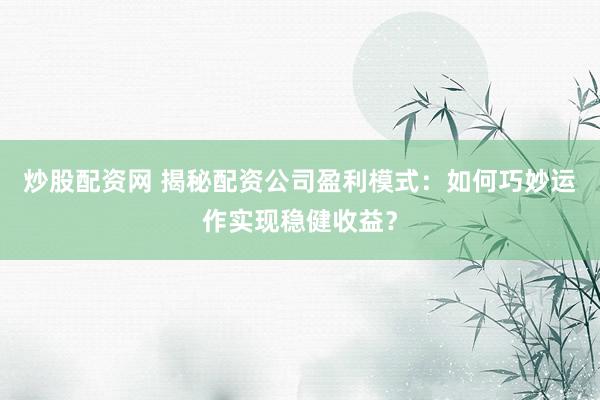 炒股配资网 揭秘配资公司盈利模式：如何巧妙运作实现稳健收益？