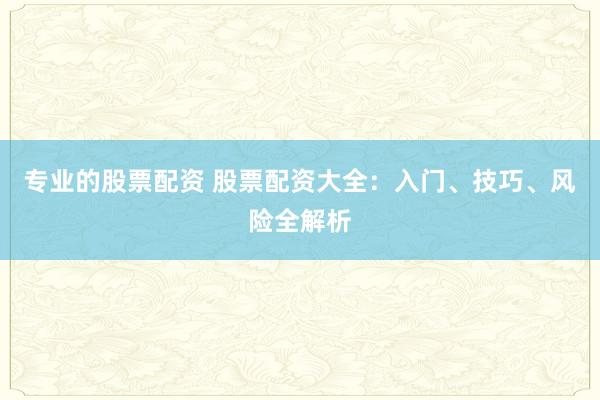 专业的股票配资 股票配资大全：入门、技巧、风险全解析