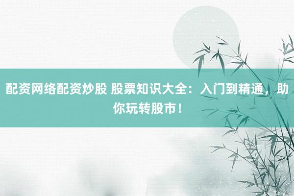 配资网络配资炒股 股票知识大全：入门到精通，助你玩转股市！
