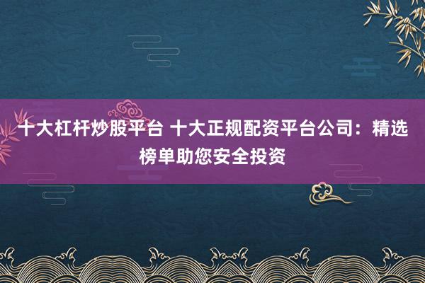 十大杠杆炒股平台 十大正规配资平台公司：精选榜单助您安全投资