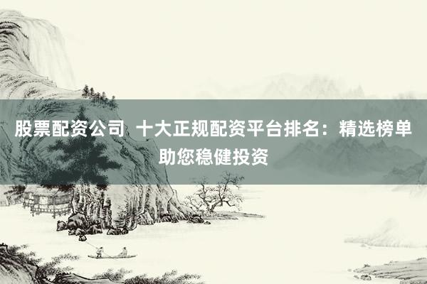 股票配资公司  十大正规配资平台排名：精选榜单助您稳健投资
