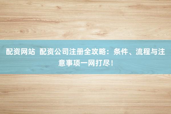 配资网站  配资公司注册全攻略：条件、流程与注意事项一网打尽！