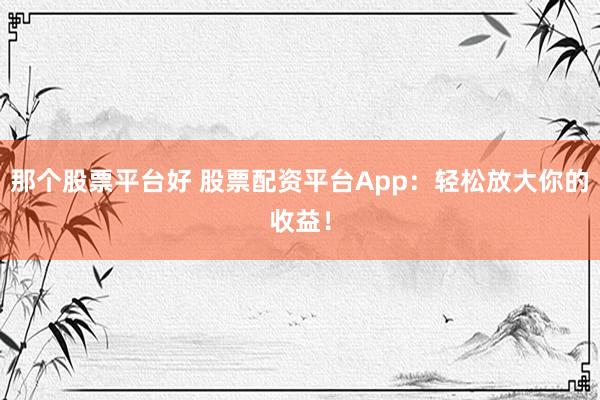那个股票平台好 股票配资平台App:轻松放大你的收益!