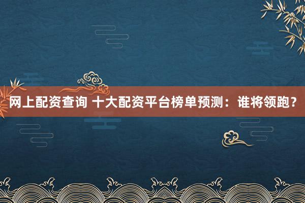 网上配资查询 十大配资平台榜单预测：谁将领跑？