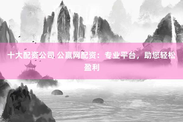 十大配资公司 公赢网配资：专业平台，助您轻松盈利