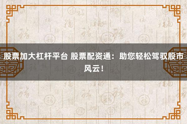 股票加大杠杆平台 股票配资通：助您轻松驾驭股市风云！