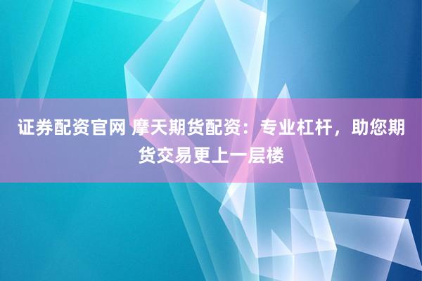 证券配资官网 摩天期货配资:专业杠杆,助您期货交易更上一层楼