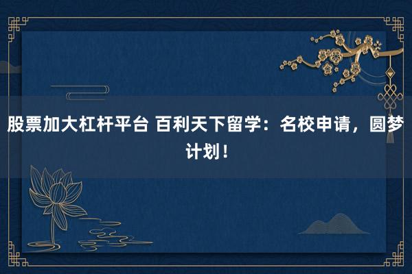 股票加大杠杆平台 百利天下留学：名校申请，圆梦计划！