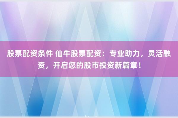 股票配资条件 仙牛股票配资：专业助力，灵活融资，开启您的股市投资新篇章！