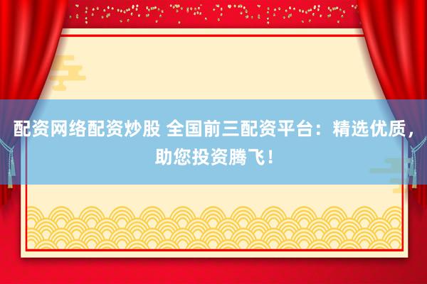 配资网络配资炒股 全国前三配资平台：精选优质，助您投资腾飞！