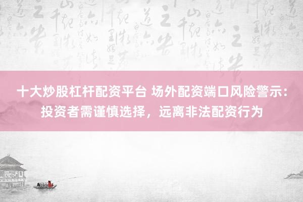 十大炒股杠杆配资平台 场外配资端口风险警示:投资者需谨慎选择,远离非法配资行为