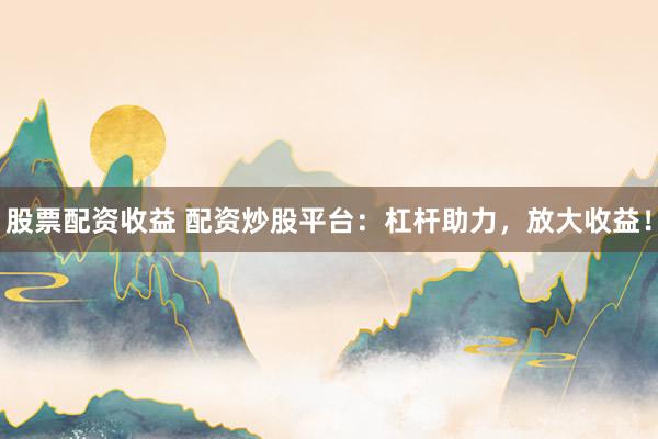 股票配资收益 配资炒股平台：杠杆助力，放大收益！