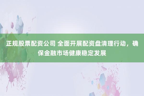 正规股票配资公司 全面开展配资盘清理行动，确保金融市场健康稳定发展