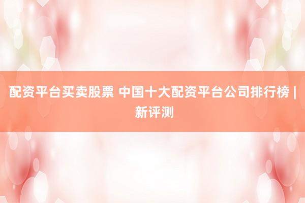 配资平台买卖股票 中国十大配资平台公司排行榜 | 新评测
