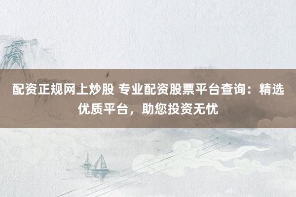 配资正规网上炒股 专业配资股票平台查询：精选优质平台，助您投资无忧