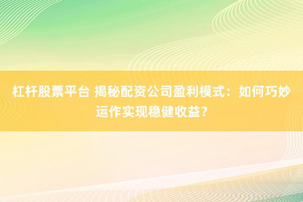 杠杆股票平台 揭秘配资公司盈利模式：如何巧妙运作实现稳健收益？