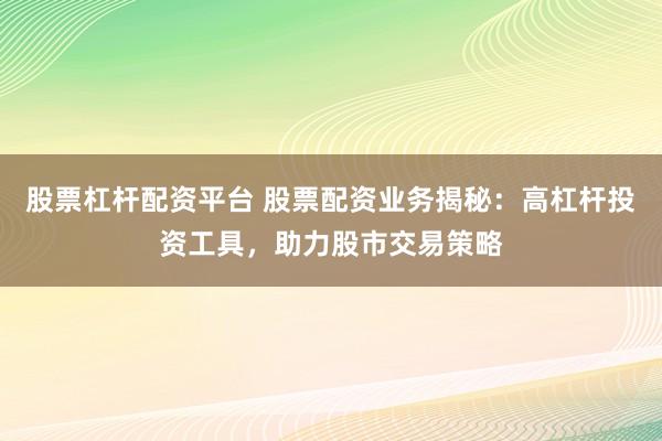 股票杠杆配资平台 股票配资业务揭秘：高杠杆投资工具，助力股市交易策略