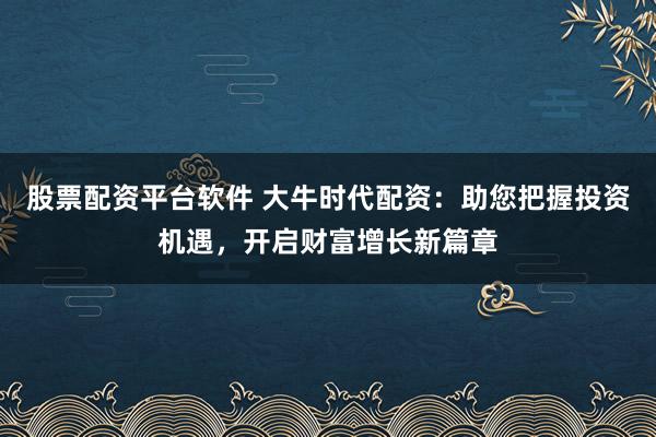 股票配资平台软件 大牛时代配资：助您把握投资机遇，开启财富增长新篇章