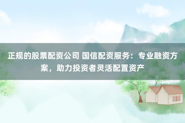 正规的股票配资公司 国信配资服务：专业融资方案，助力投资者灵活配置资产