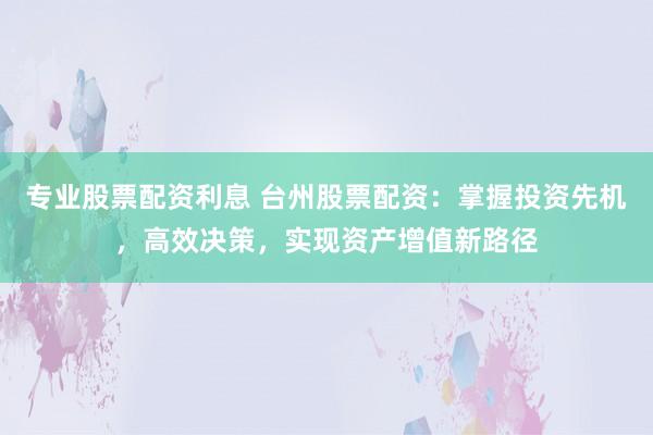 专业股票配资利息 台州股票配资：掌握投资先机，高效决策，实现资产增值新路径