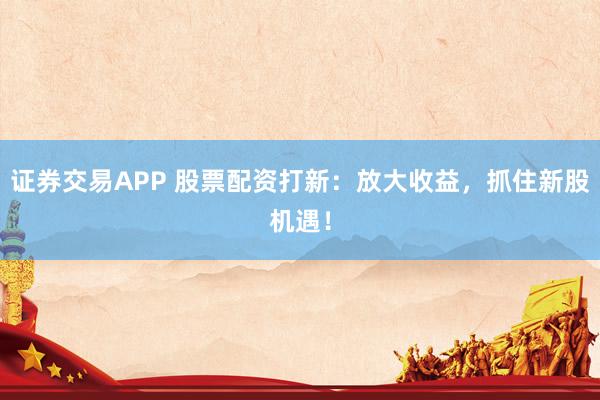 证券交易APP 股票配资打新：放大收益，抓住新股机遇！
