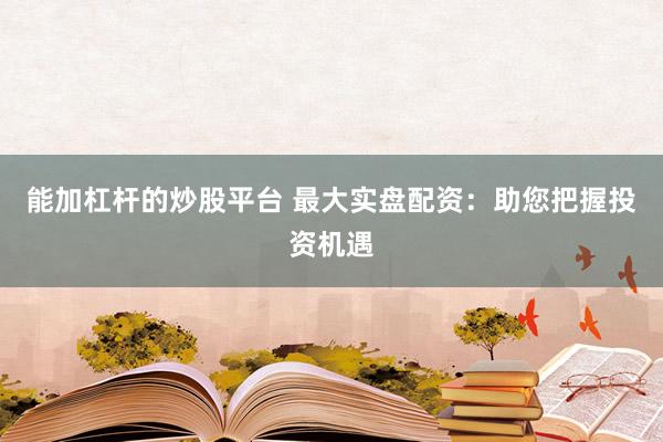 能加杠杆的炒股平台 最大实盘配资：助您把握投资机遇