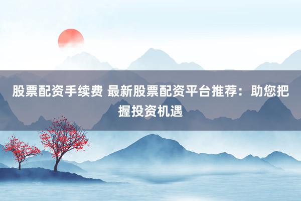 股票配资手续费 最新股票配资平台推荐：助您把握投资机遇