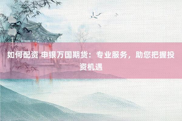 如何配资 申银万国期货：专业服务，助您把握投资机遇